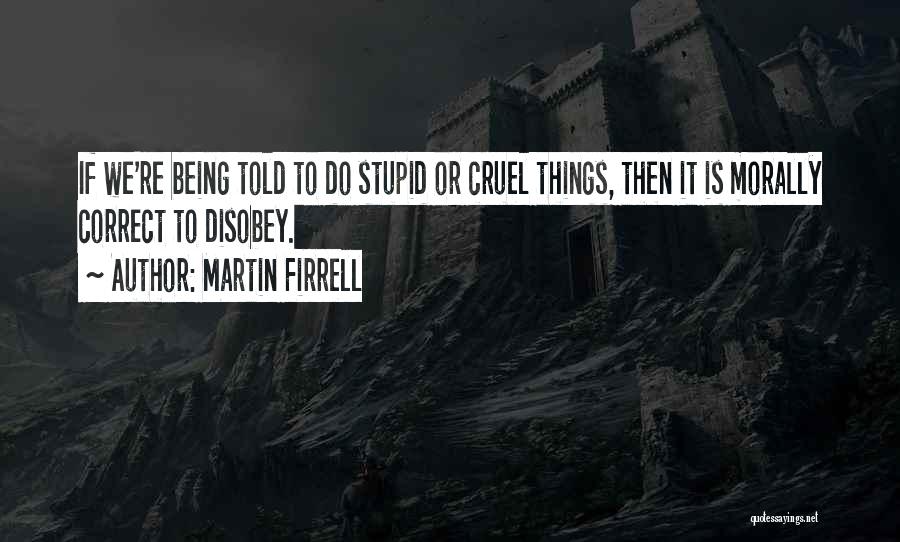 Martin Firrell Quotes: If We're Being Told To Do Stupid Or Cruel Things, Then It Is Morally Correct To Disobey.