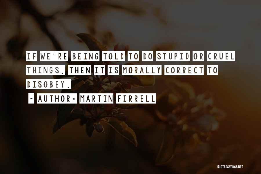 Martin Firrell Quotes: If We're Being Told To Do Stupid Or Cruel Things, Then It Is Morally Correct To Disobey.