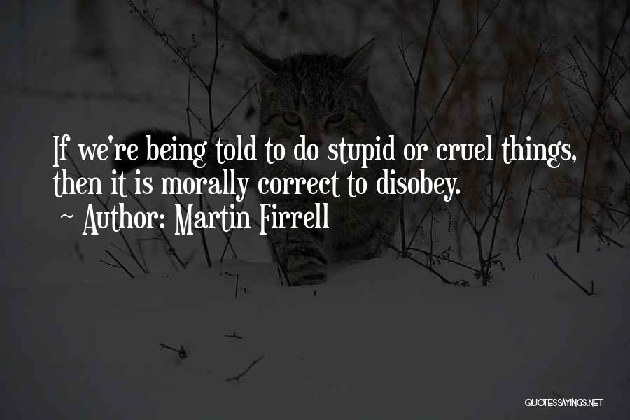 Martin Firrell Quotes: If We're Being Told To Do Stupid Or Cruel Things, Then It Is Morally Correct To Disobey.