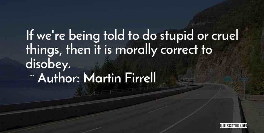 Martin Firrell Quotes: If We're Being Told To Do Stupid Or Cruel Things, Then It Is Morally Correct To Disobey.