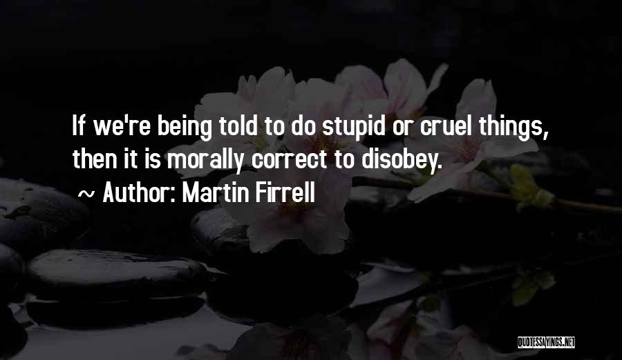 Martin Firrell Quotes: If We're Being Told To Do Stupid Or Cruel Things, Then It Is Morally Correct To Disobey.