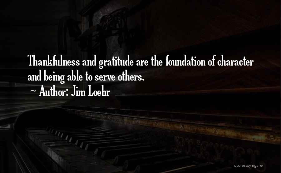 Jim Loehr Quotes: Thankfulness And Gratitude Are The Foundation Of Character And Being Able To Serve Others.