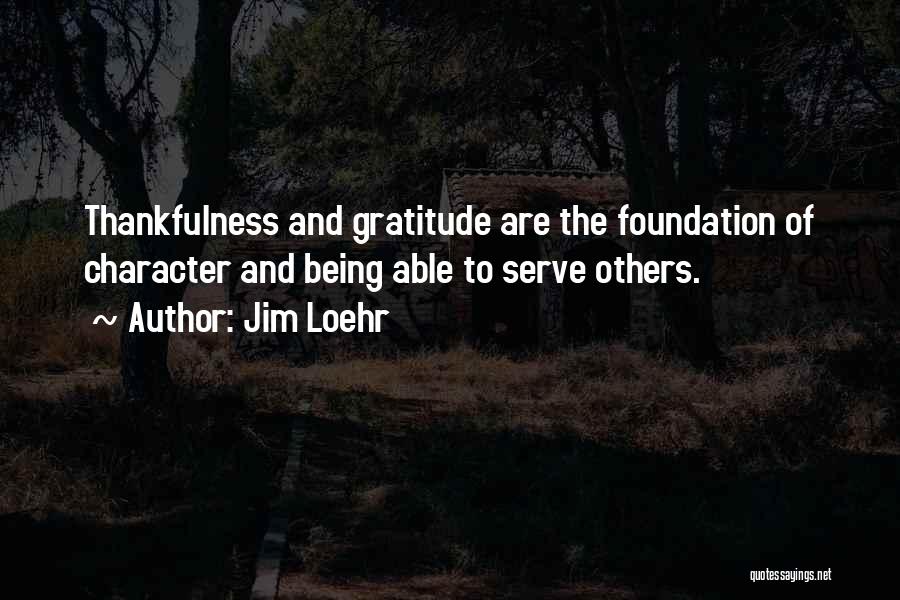 Jim Loehr Quotes: Thankfulness And Gratitude Are The Foundation Of Character And Being Able To Serve Others.