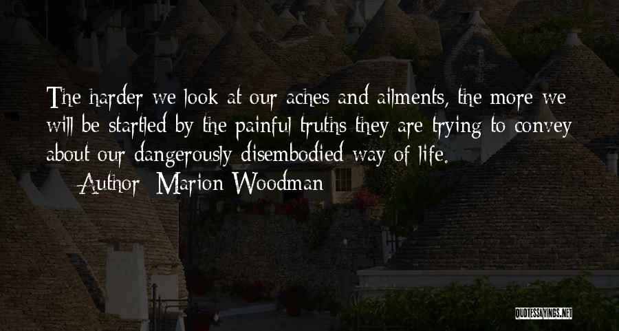 Marion Woodman Quotes: The Harder We Look At Our Aches And Ailments, The More We Will Be Startled By The Painful Truths They