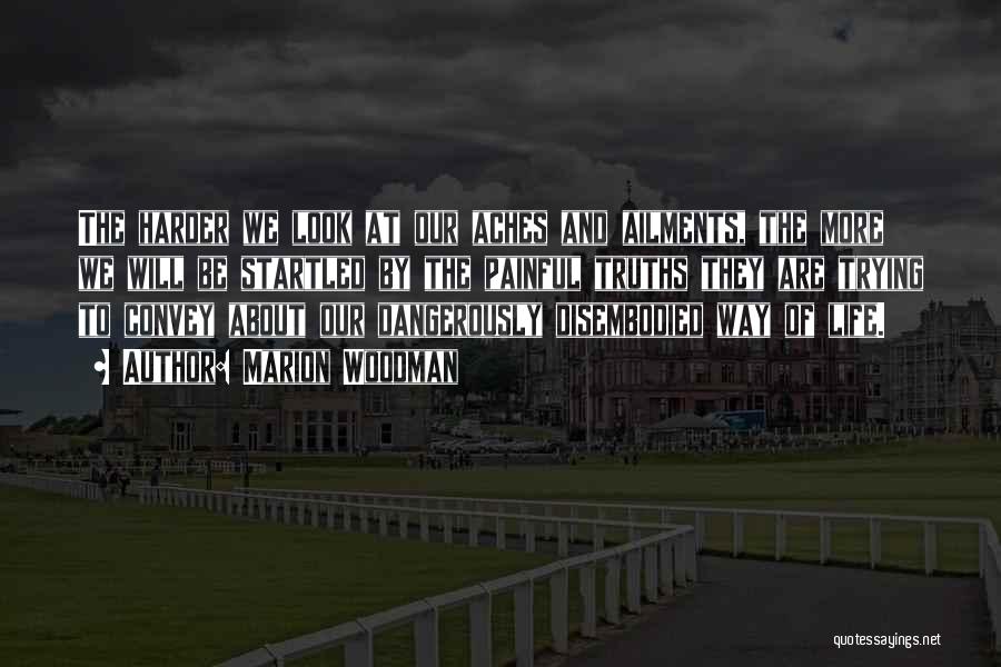 Marion Woodman Quotes: The Harder We Look At Our Aches And Ailments, The More We Will Be Startled By The Painful Truths They