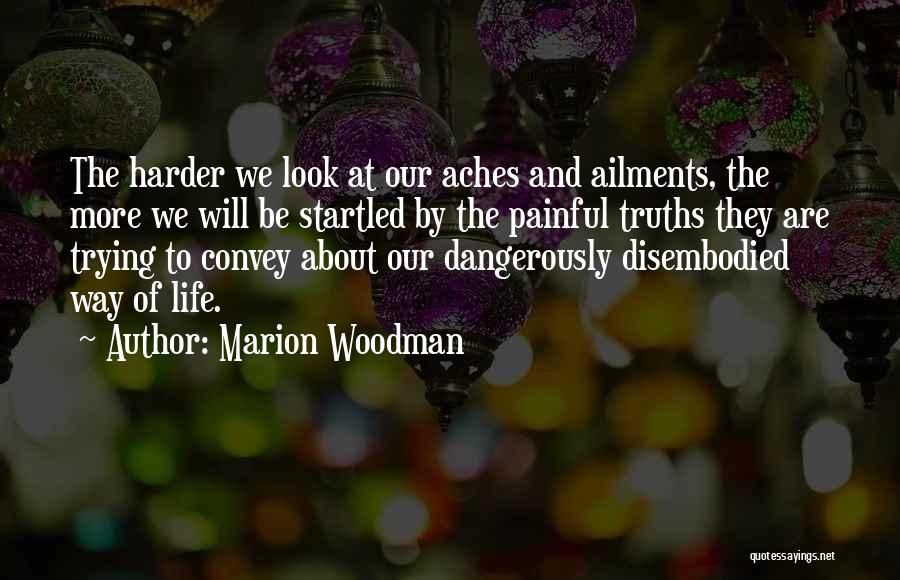 Marion Woodman Quotes: The Harder We Look At Our Aches And Ailments, The More We Will Be Startled By The Painful Truths They