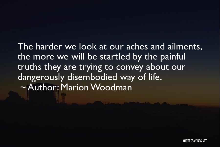 Marion Woodman Quotes: The Harder We Look At Our Aches And Ailments, The More We Will Be Startled By The Painful Truths They