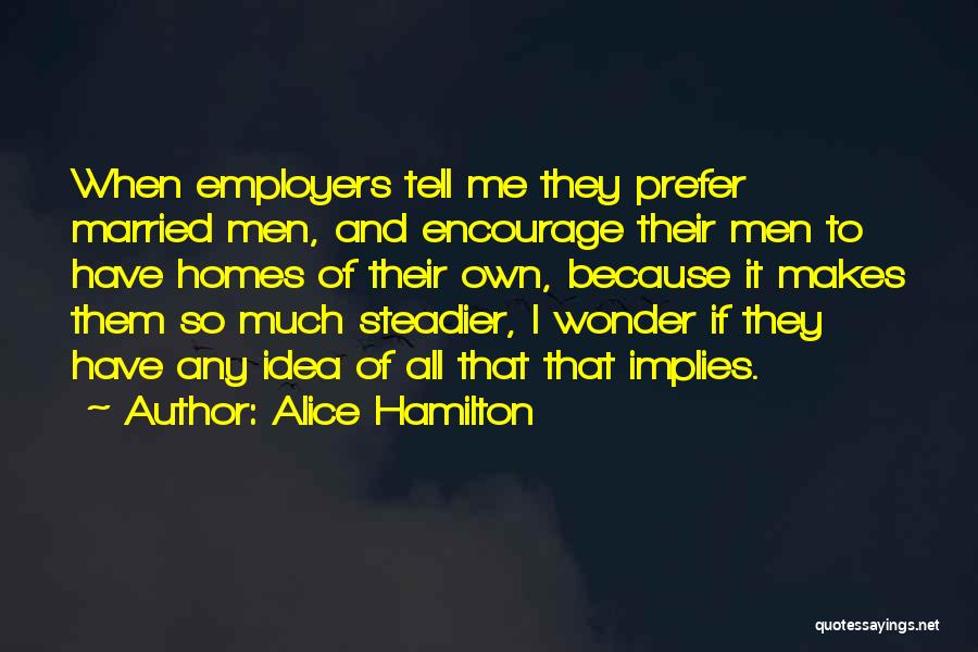 Alice Hamilton Quotes: When Employers Tell Me They Prefer Married Men, And Encourage Their Men To Have Homes Of Their Own, Because It