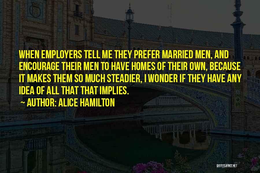 Alice Hamilton Quotes: When Employers Tell Me They Prefer Married Men, And Encourage Their Men To Have Homes Of Their Own, Because It