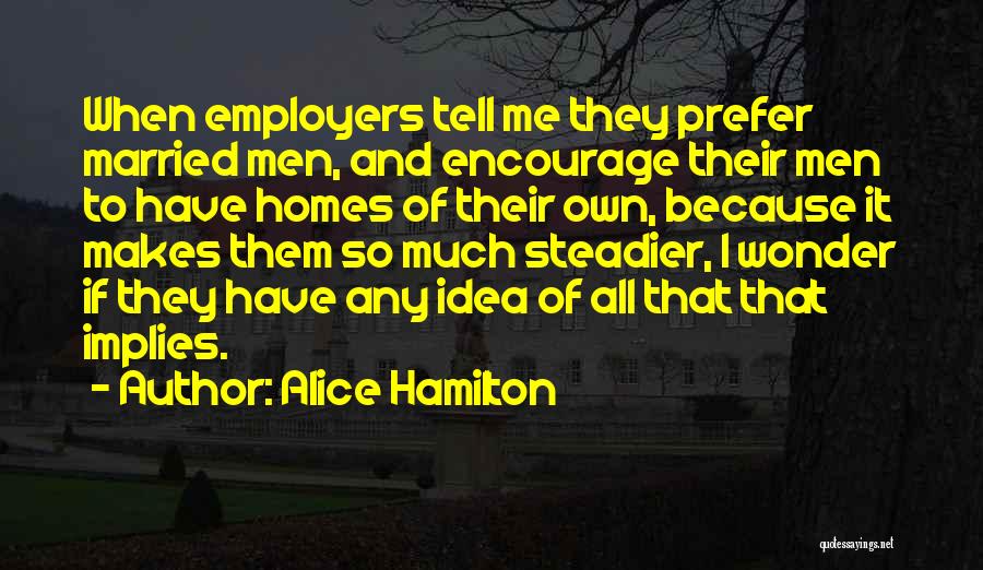 Alice Hamilton Quotes: When Employers Tell Me They Prefer Married Men, And Encourage Their Men To Have Homes Of Their Own, Because It