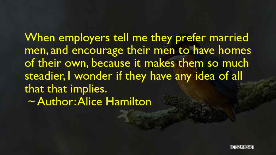 Alice Hamilton Quotes: When Employers Tell Me They Prefer Married Men, And Encourage Their Men To Have Homes Of Their Own, Because It
