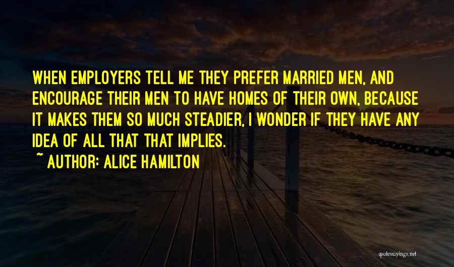 Alice Hamilton Quotes: When Employers Tell Me They Prefer Married Men, And Encourage Their Men To Have Homes Of Their Own, Because It