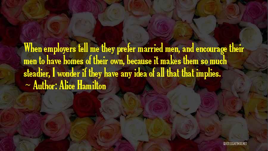 Alice Hamilton Quotes: When Employers Tell Me They Prefer Married Men, And Encourage Their Men To Have Homes Of Their Own, Because It