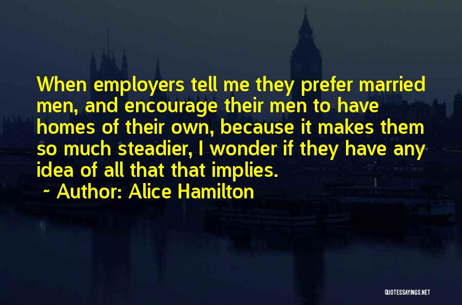 Alice Hamilton Quotes: When Employers Tell Me They Prefer Married Men, And Encourage Their Men To Have Homes Of Their Own, Because It