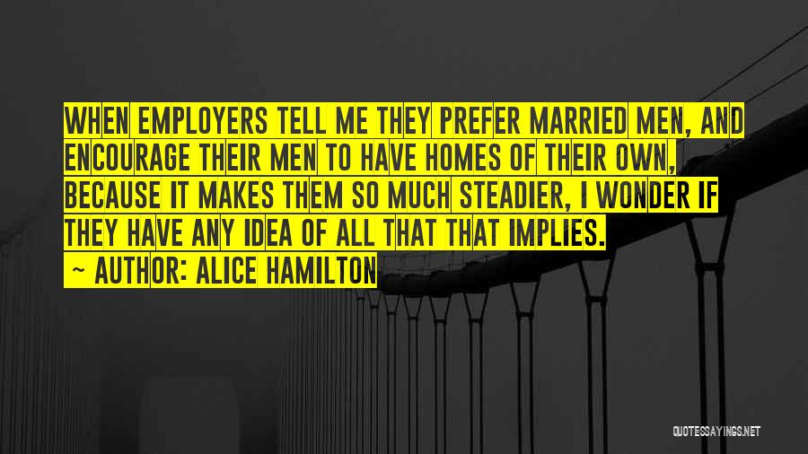 Alice Hamilton Quotes: When Employers Tell Me They Prefer Married Men, And Encourage Their Men To Have Homes Of Their Own, Because It