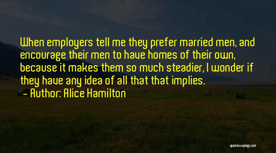 Alice Hamilton Quotes: When Employers Tell Me They Prefer Married Men, And Encourage Their Men To Have Homes Of Their Own, Because It