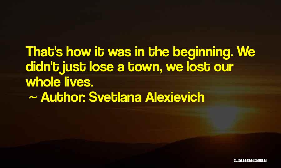 Svetlana Alexievich Quotes: That's How It Was In The Beginning. We Didn't Just Lose A Town, We Lost Our Whole Lives.