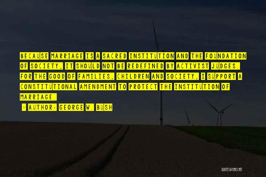George W. Bush Quotes: Because Marriage Is A Sacred Institution And The Foundation Of Society, It Should Not Be Redefined By Activist Judges. For