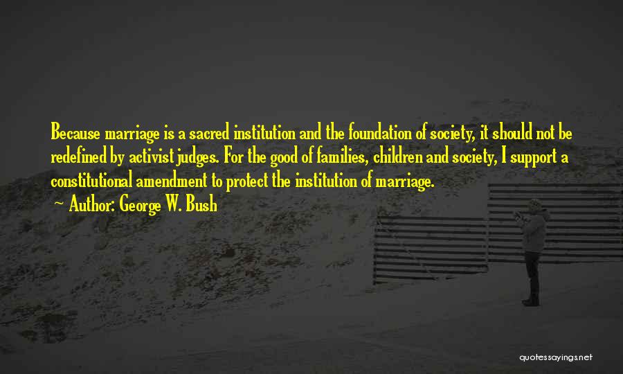 George W. Bush Quotes: Because Marriage Is A Sacred Institution And The Foundation Of Society, It Should Not Be Redefined By Activist Judges. For