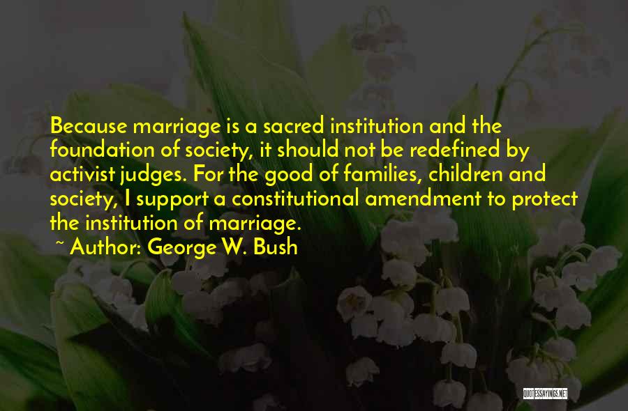 George W. Bush Quotes: Because Marriage Is A Sacred Institution And The Foundation Of Society, It Should Not Be Redefined By Activist Judges. For