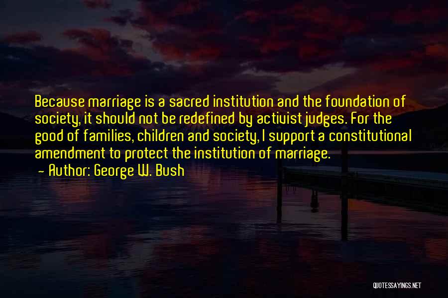 George W. Bush Quotes: Because Marriage Is A Sacred Institution And The Foundation Of Society, It Should Not Be Redefined By Activist Judges. For