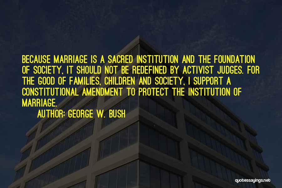 George W. Bush Quotes: Because Marriage Is A Sacred Institution And The Foundation Of Society, It Should Not Be Redefined By Activist Judges. For