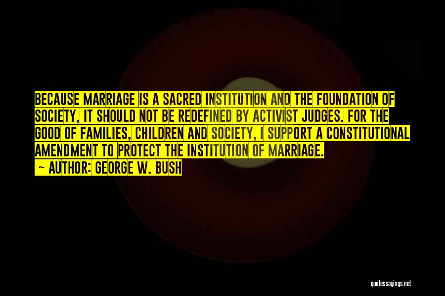 George W. Bush Quotes: Because Marriage Is A Sacred Institution And The Foundation Of Society, It Should Not Be Redefined By Activist Judges. For