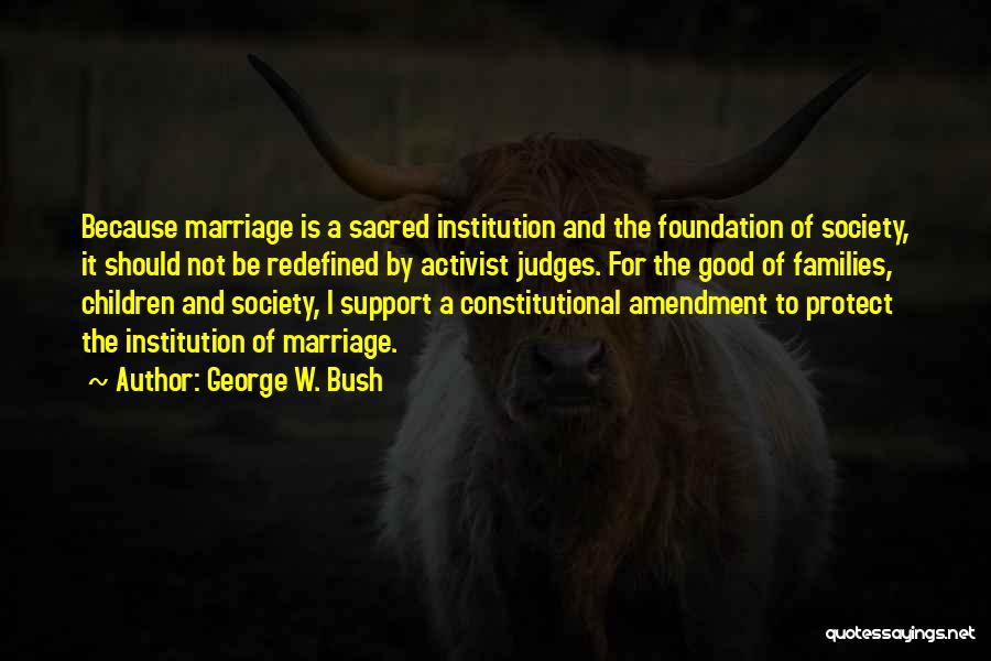 George W. Bush Quotes: Because Marriage Is A Sacred Institution And The Foundation Of Society, It Should Not Be Redefined By Activist Judges. For