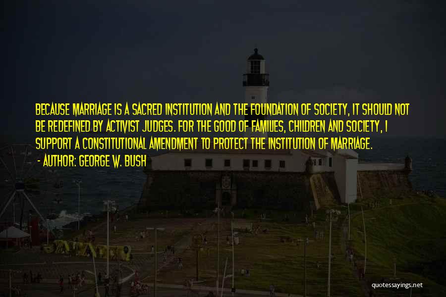 George W. Bush Quotes: Because Marriage Is A Sacred Institution And The Foundation Of Society, It Should Not Be Redefined By Activist Judges. For