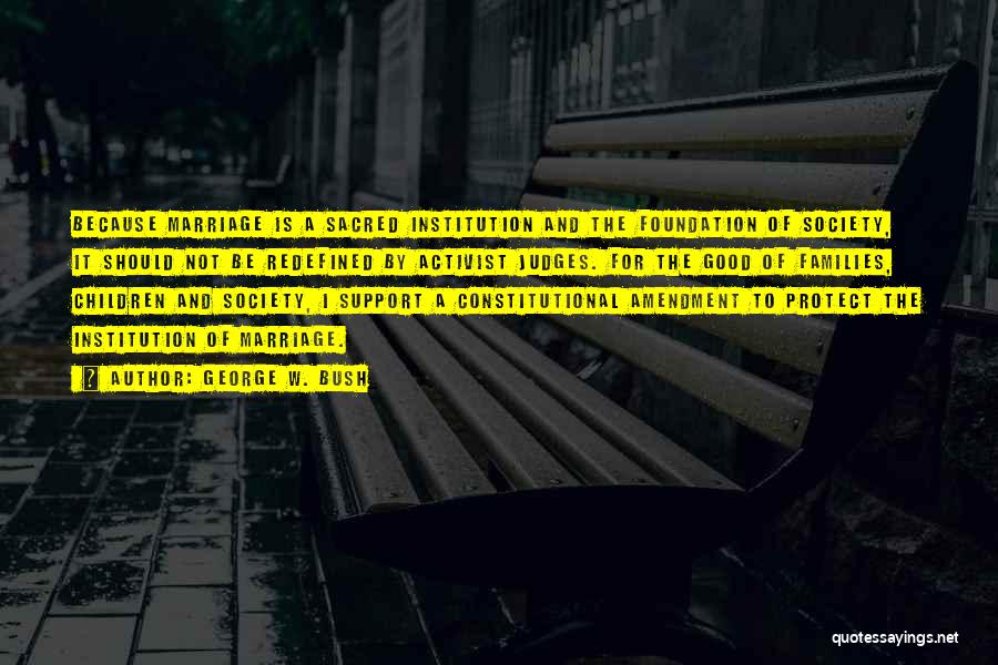 George W. Bush Quotes: Because Marriage Is A Sacred Institution And The Foundation Of Society, It Should Not Be Redefined By Activist Judges. For