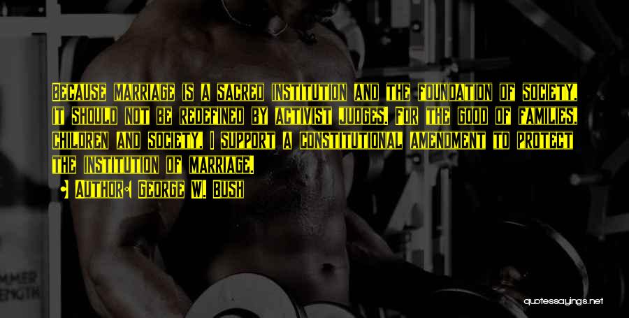 George W. Bush Quotes: Because Marriage Is A Sacred Institution And The Foundation Of Society, It Should Not Be Redefined By Activist Judges. For