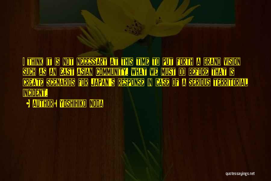 Yoshihiko Noda Quotes: I Think It Is Not Necessary At This Time To Put Forth A Grand Vision Such As An East Asian