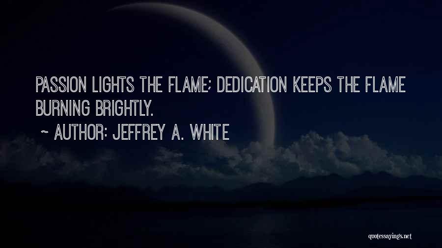 Jeffrey A. White Quotes: Passion Lights The Flame; Dedication Keeps The Flame Burning Brightly.