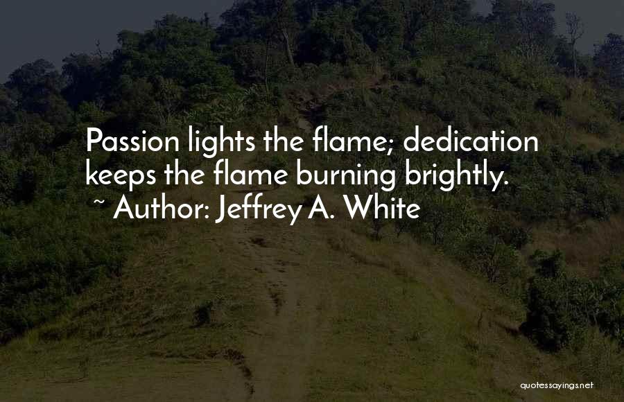 Jeffrey A. White Quotes: Passion Lights The Flame; Dedication Keeps The Flame Burning Brightly.