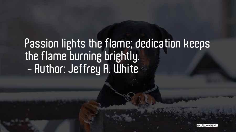 Jeffrey A. White Quotes: Passion Lights The Flame; Dedication Keeps The Flame Burning Brightly.