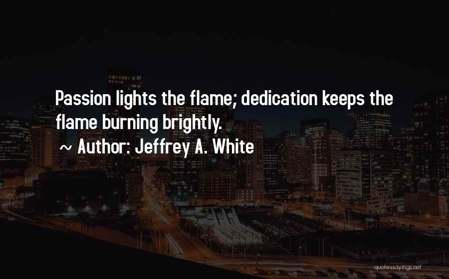 Jeffrey A. White Quotes: Passion Lights The Flame; Dedication Keeps The Flame Burning Brightly.