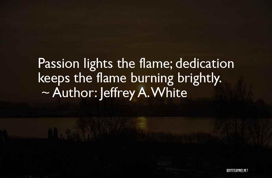 Jeffrey A. White Quotes: Passion Lights The Flame; Dedication Keeps The Flame Burning Brightly.
