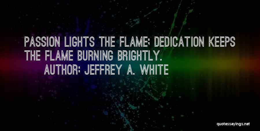 Jeffrey A. White Quotes: Passion Lights The Flame; Dedication Keeps The Flame Burning Brightly.