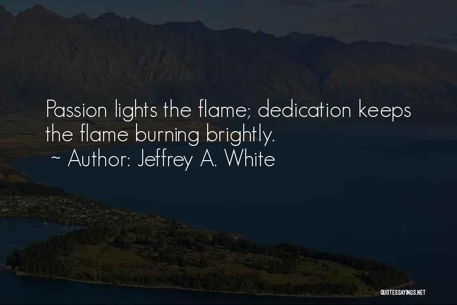 Jeffrey A. White Quotes: Passion Lights The Flame; Dedication Keeps The Flame Burning Brightly.