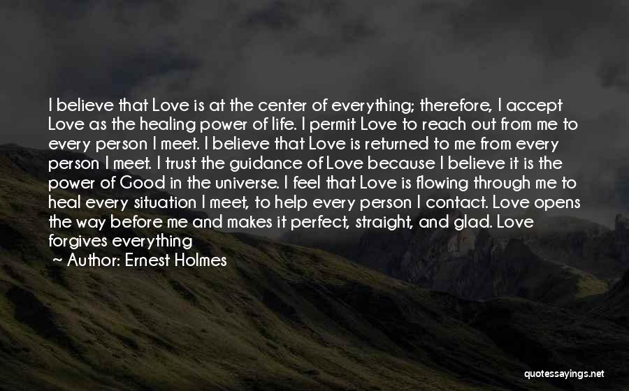 Ernest Holmes Quotes: I Believe That Love Is At The Center Of Everything; Therefore, I Accept Love As The Healing Power Of Life.
