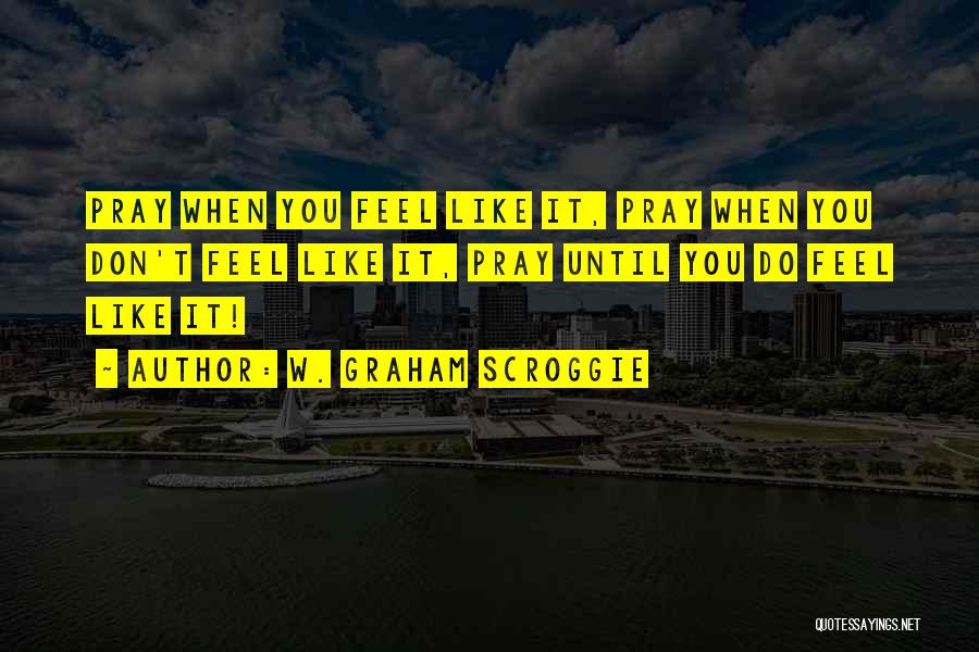 W. Graham Scroggie Quotes: Pray When You Feel Like It, Pray When You Don't Feel Like It, Pray Until You Do Feel Like It!
