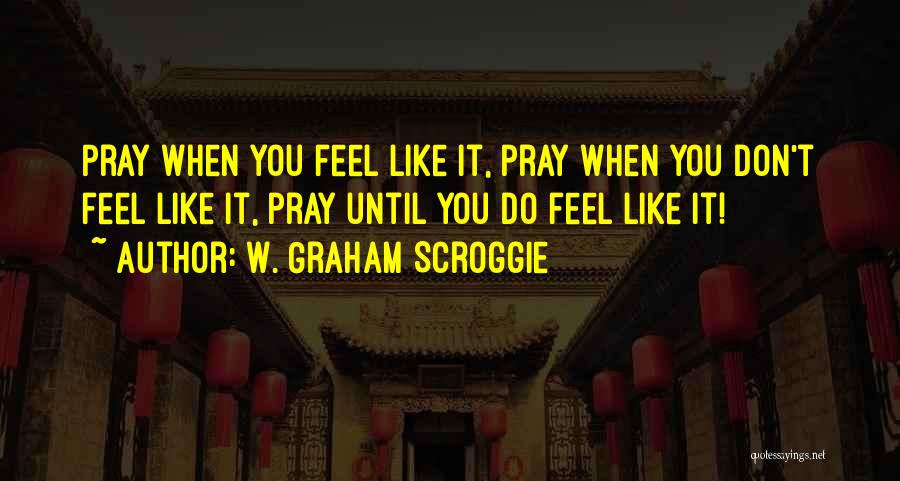 W. Graham Scroggie Quotes: Pray When You Feel Like It, Pray When You Don't Feel Like It, Pray Until You Do Feel Like It!