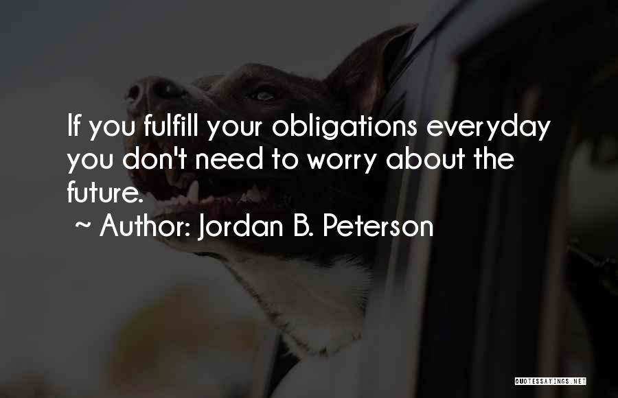 Jordan B. Peterson Quotes: If You Fulfill Your Obligations Everyday You Don't Need To Worry About The Future.