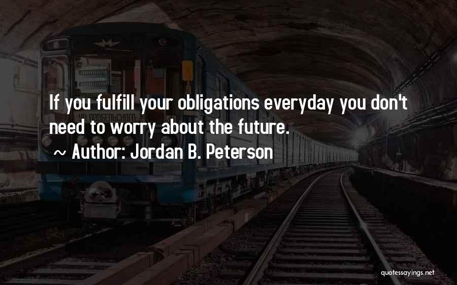 Jordan B. Peterson Quotes: If You Fulfill Your Obligations Everyday You Don't Need To Worry About The Future.