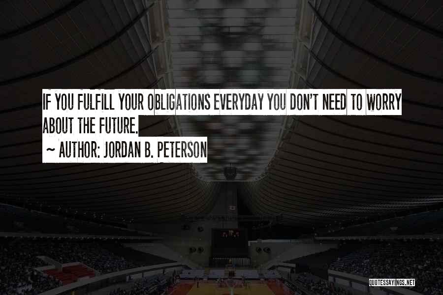 Jordan B. Peterson Quotes: If You Fulfill Your Obligations Everyday You Don't Need To Worry About The Future.