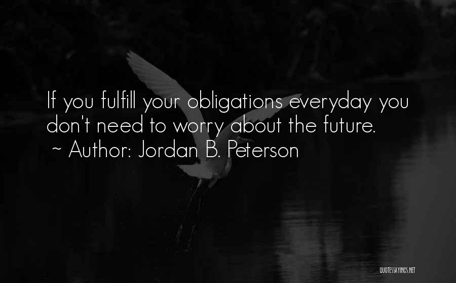 Jordan B. Peterson Quotes: If You Fulfill Your Obligations Everyday You Don't Need To Worry About The Future.