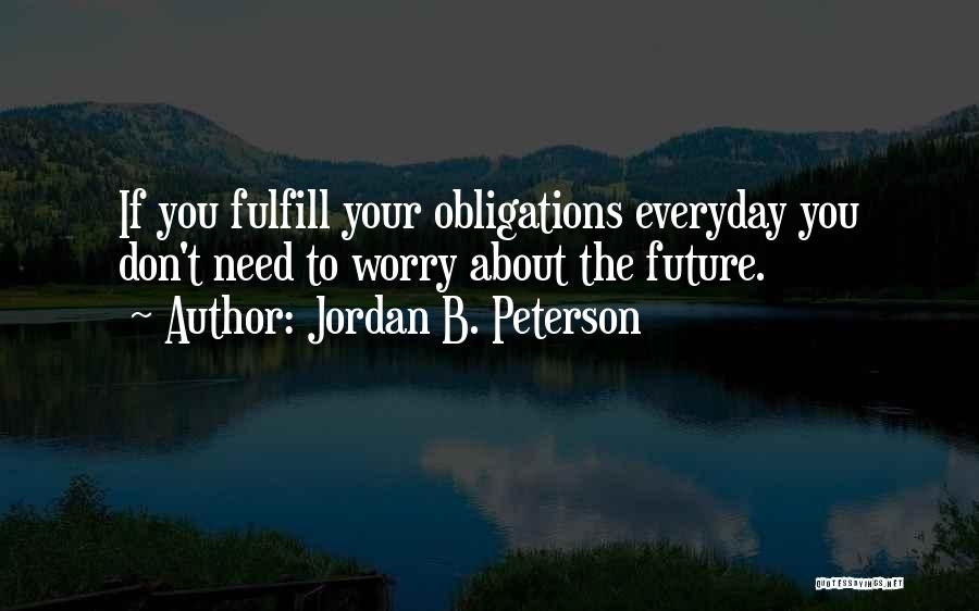 Jordan B. Peterson Quotes: If You Fulfill Your Obligations Everyday You Don't Need To Worry About The Future.