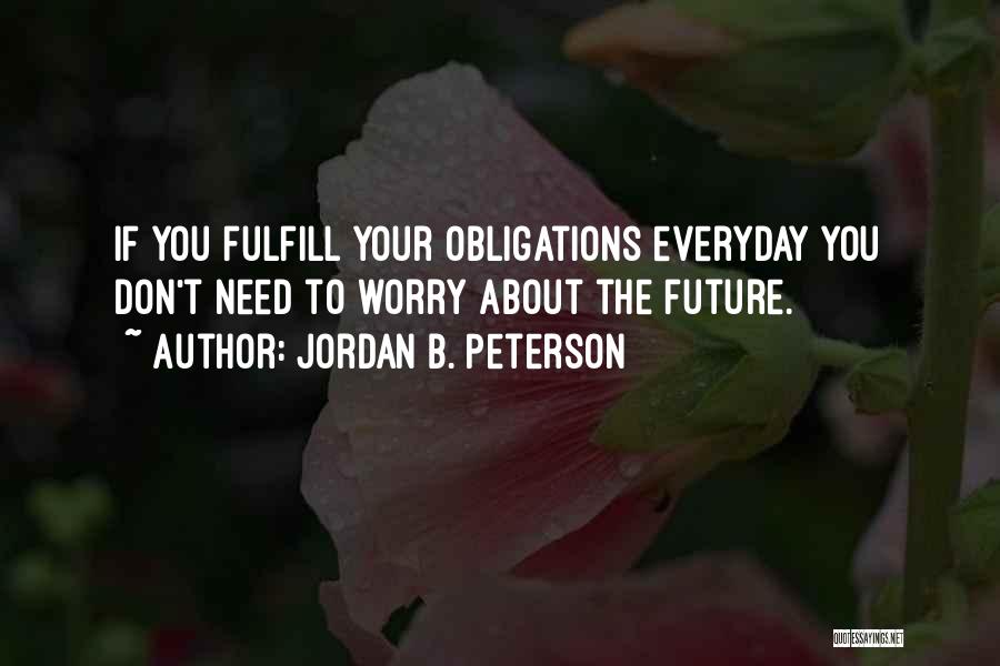 Jordan B. Peterson Quotes: If You Fulfill Your Obligations Everyday You Don't Need To Worry About The Future.