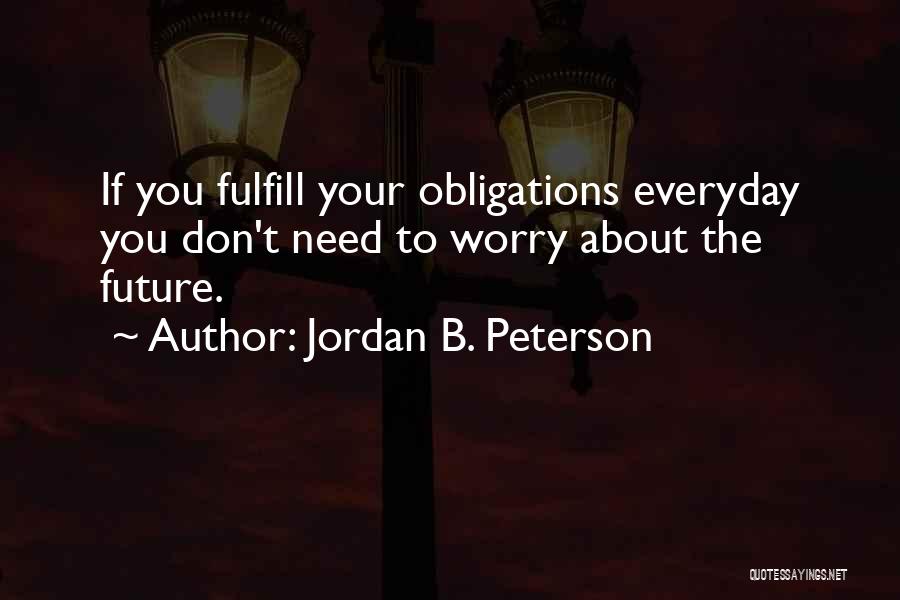 Jordan B. Peterson Quotes: If You Fulfill Your Obligations Everyday You Don't Need To Worry About The Future.