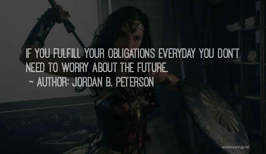 Jordan B. Peterson Quotes: If You Fulfill Your Obligations Everyday You Don't Need To Worry About The Future.